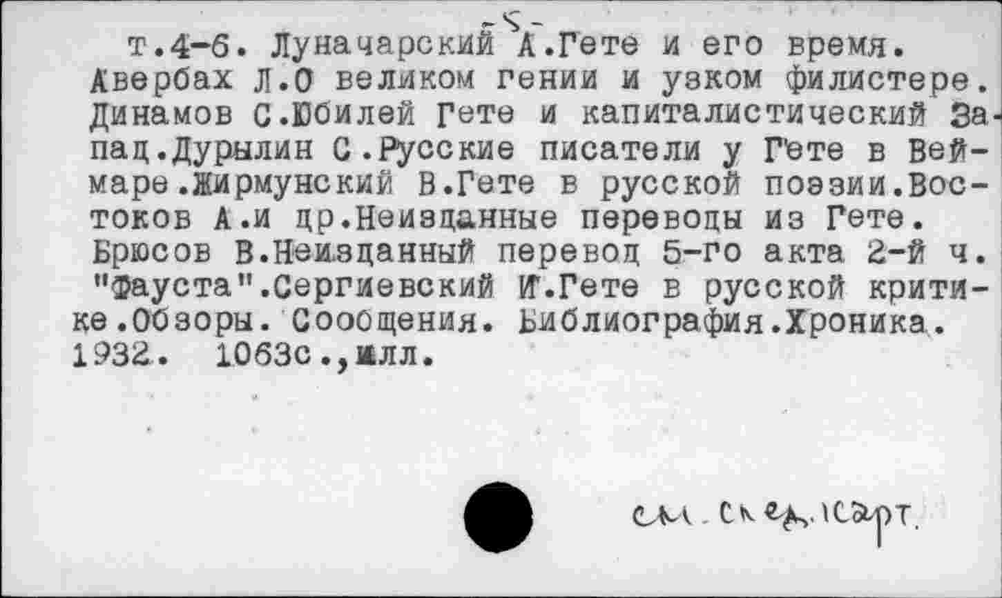 ﻿т.4-б. Луначарский А.Гете и его время.
Авербах л.О великом гении и узком филистере. Динамов С.Юбилей Гете и капиталистический За пац.Дурылин С.Русские писатели у Гете в Веймаре .Жирмунский В.Гете в русской поэзии.Востоков А.и др.Неизданные переводы из Гете.
Брюсов В.Неизданный перевод 5-го акта 2-й ч. "Фауста".Сергиевский И1.Гете в русской критике.Обзоры. Сообщения. Библиография.Хроника. 1932. 1063с., ж лл.
СКА. Скейлс